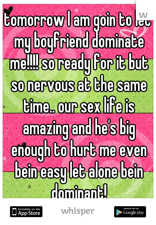 tomorrow I am goin to let my boyfriend dominate me!!!! so ready for it but so nervous at the same time.. our sex life is amazing and he's big enough to hurt me even bein easy let alone bein dominant!