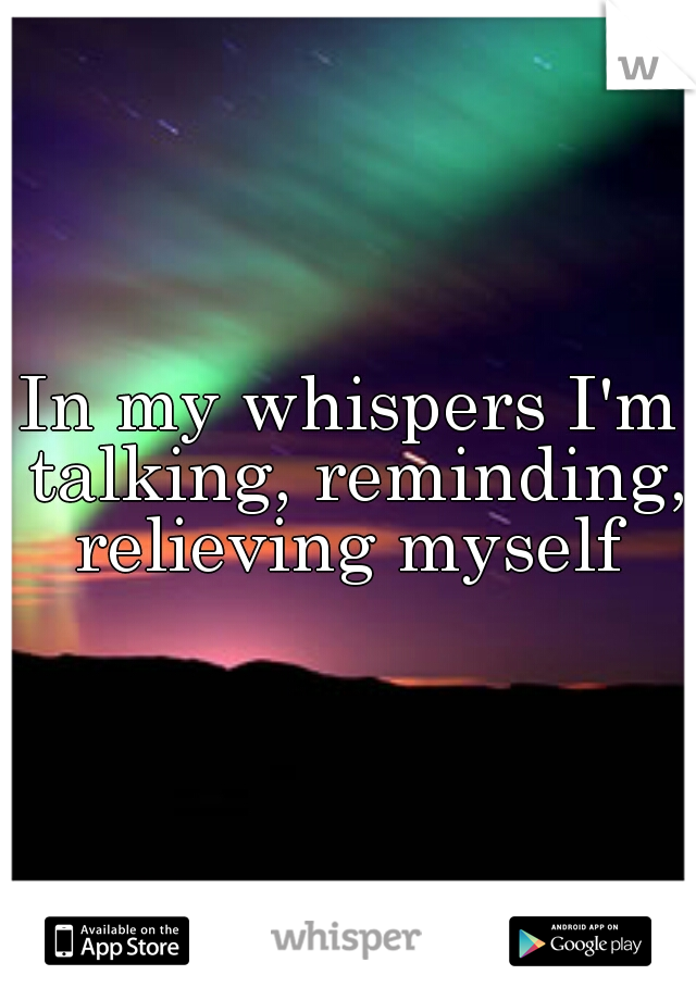 In my whispers I'm talking, reminding, relieving myself 