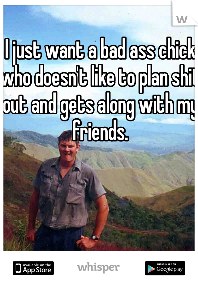 I just want a bad ass chick who doesn't like to plan shit out and gets along with my friends. 