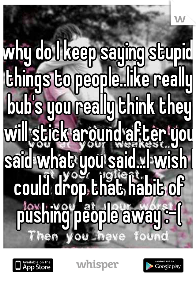 why do I keep saying stupid things to people..like really bub's you really think they will stick around after you said what you said...I wish I could drop that habit of pushing people away :-(