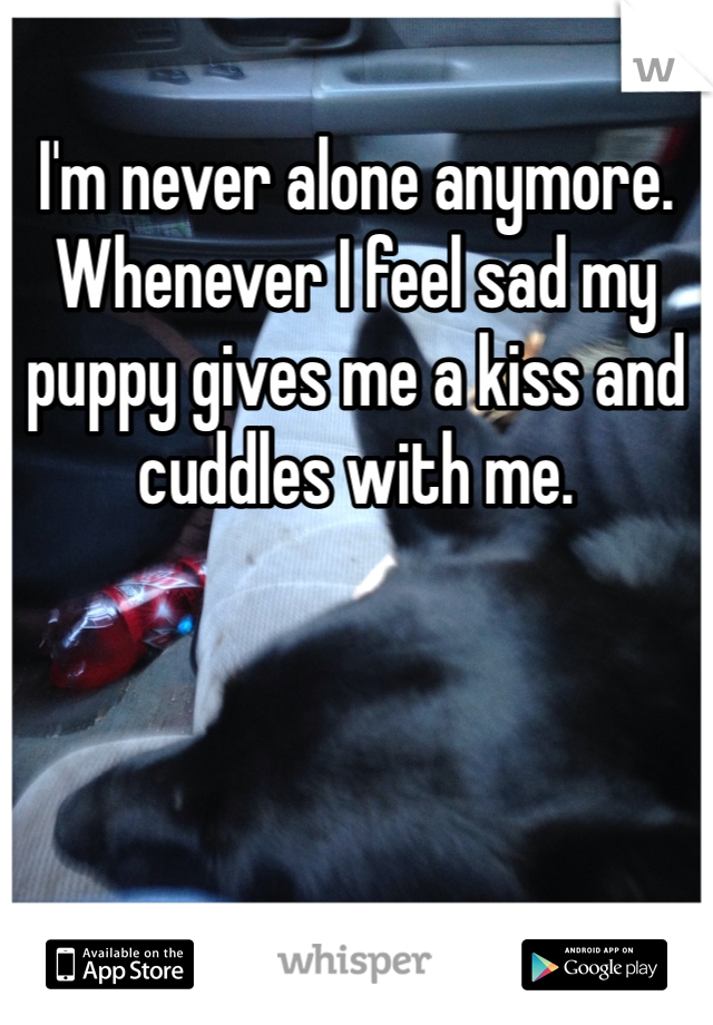 I'm never alone anymore. Whenever I feel sad my puppy gives me a kiss and cuddles with me. 