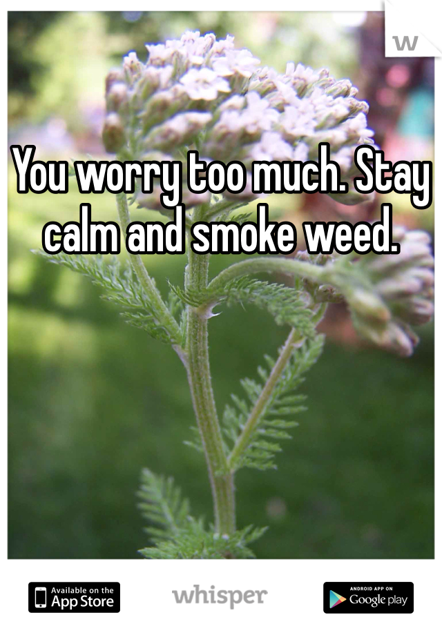 You worry too much. Stay calm and smoke weed. 