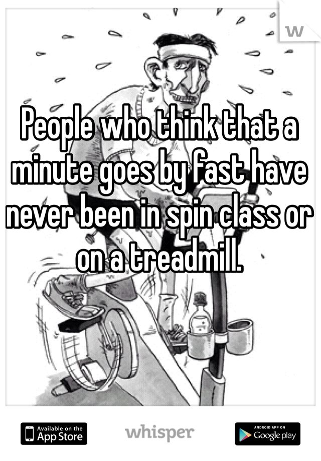 People who think that a minute goes by fast have never been in spin class or on a treadmill. 
