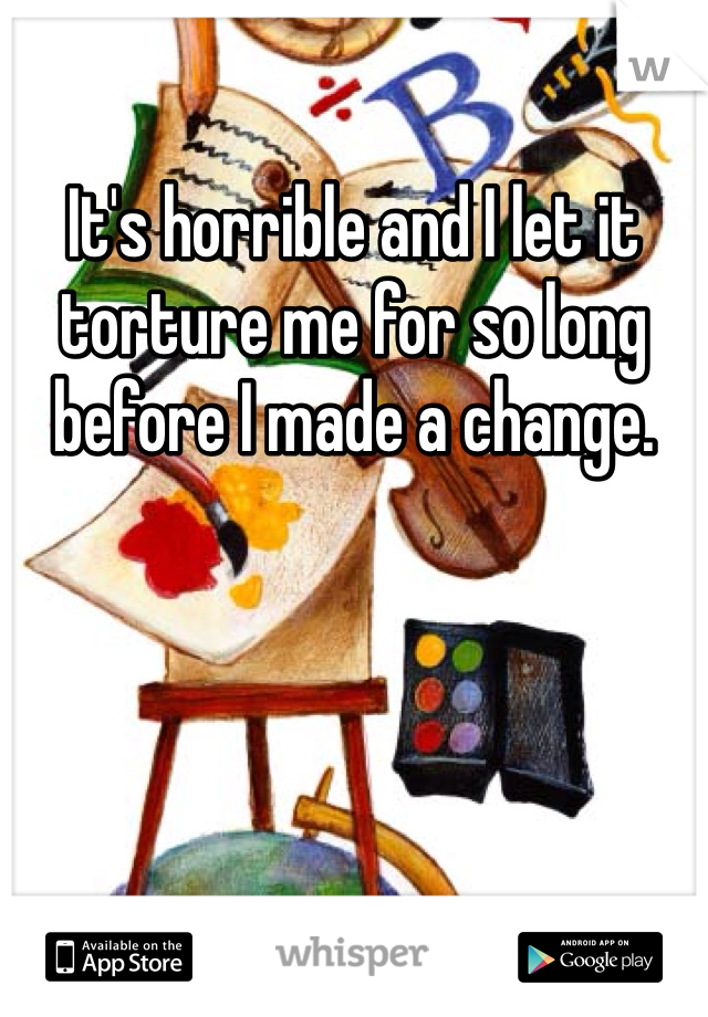 It's horrible and I let it torture me for so long before I made a change.