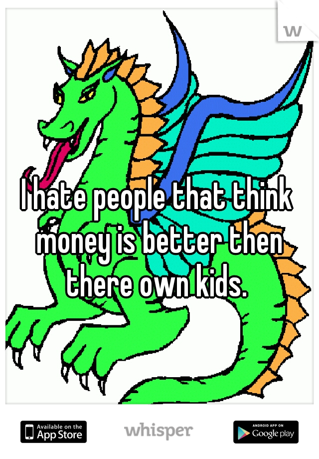 I hate people that think money is better then there own kids. 