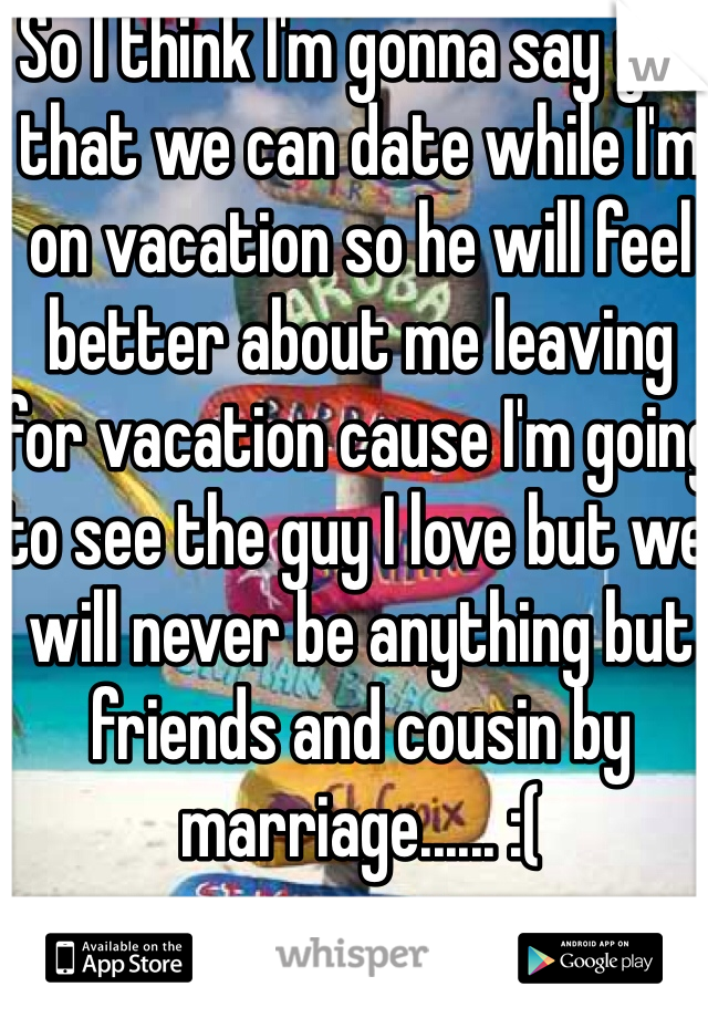 So I think I'm gonna say yes that we can date while I'm on vacation so he will feel better about me leaving for vacation cause I'm going to see the guy I love but we will never be anything but friends and cousin by marriage...... :( 