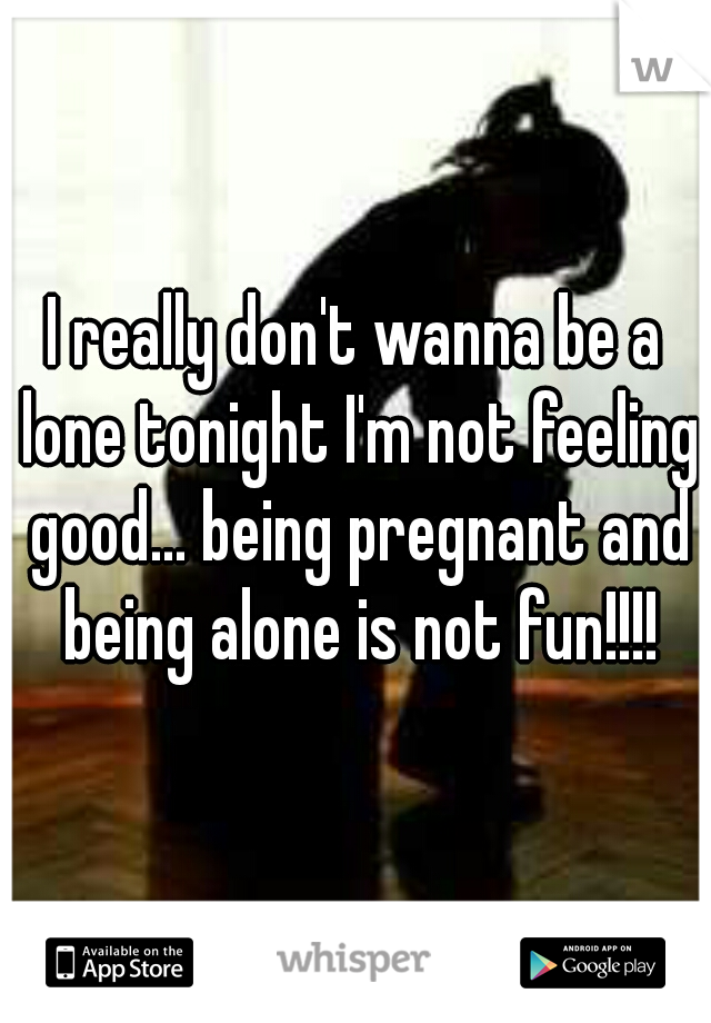 I really don't wanna be a lone tonight I'm not feeling good... being pregnant and being alone is not fun!!!!