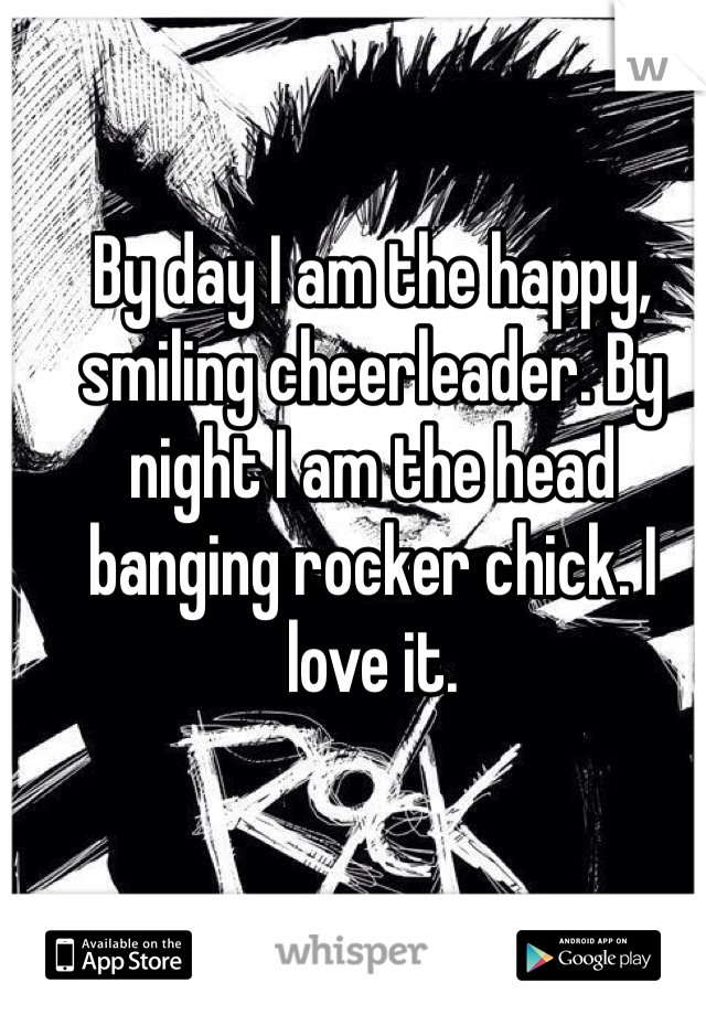 By day I am the happy, smiling cheerleader. By night I am the head banging rocker chick. I love it.