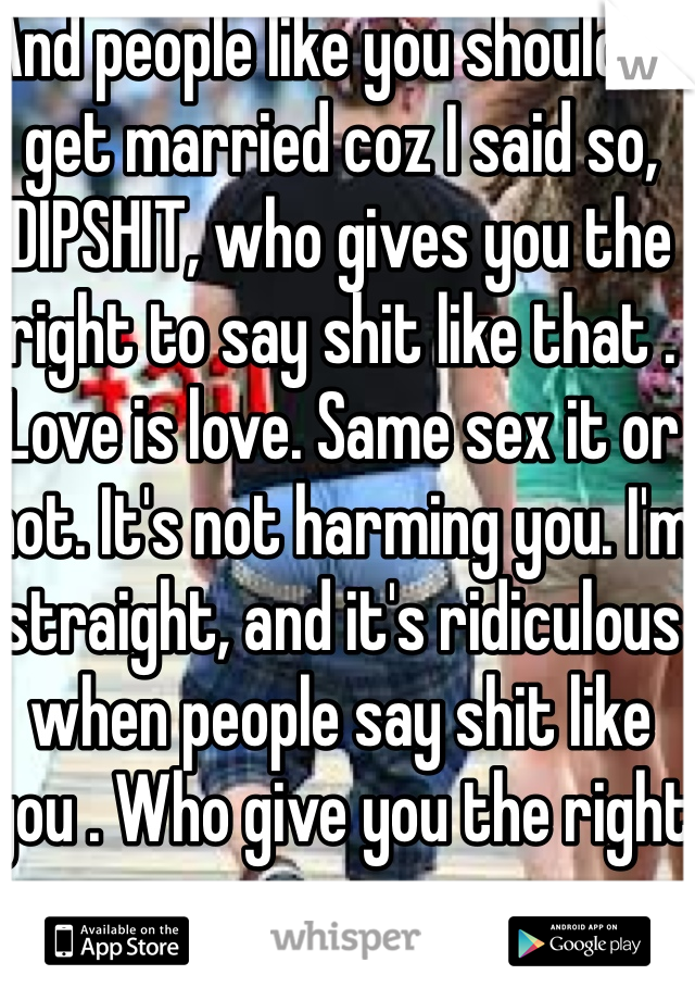 And people like you shouldn't get married coz I said so, DIPSHIT, who gives you the right to say shit like that . Love is love. Same sex it or not. It's not harming you. I'm straight, and it's ridiculous when people say shit like you . Who give you the right .