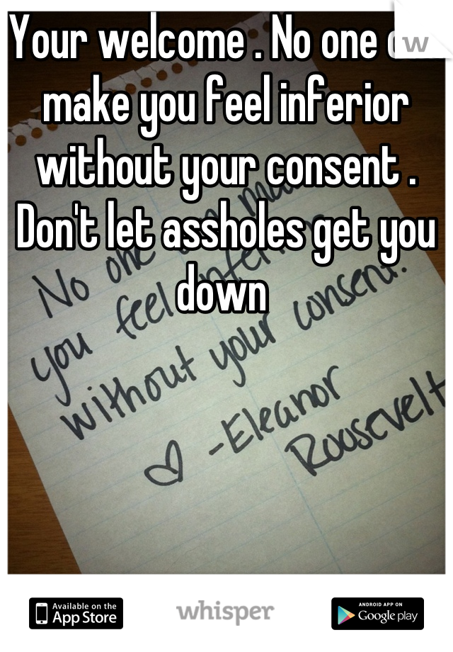 Your welcome . No one can make you feel inferior without your consent . Don't let assholes get you down 