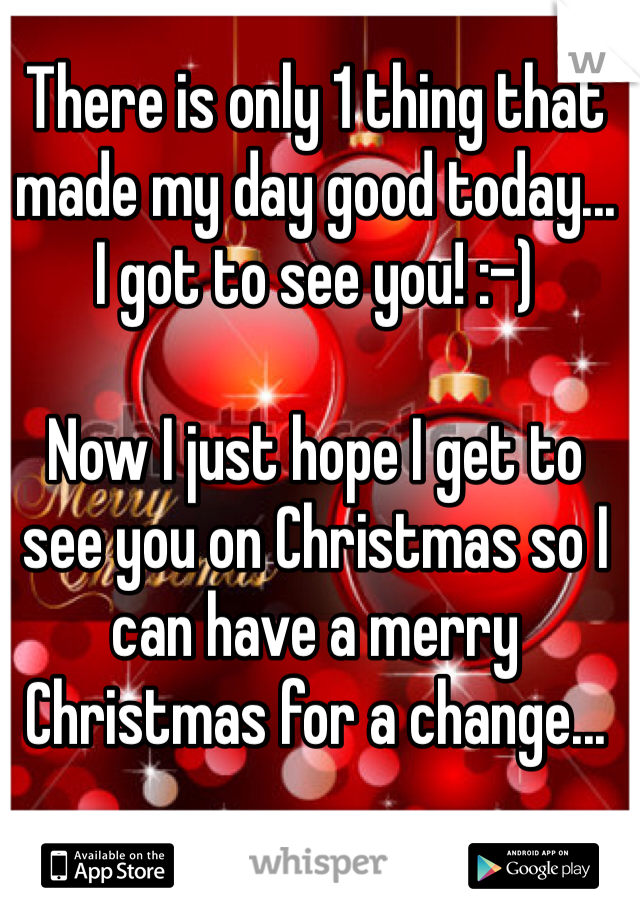 There is only 1 thing that made my day good today...
I got to see you! :-)

Now I just hope I get to see you on Christmas so I can have a merry Christmas for a change...