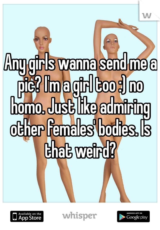 Any girls wanna send me a pic? I'm a girl too :) no homo. Just like admiring other females' bodies. Is that weird?