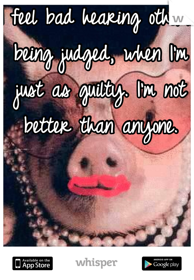I feel bad hearing others being judged, when I'm just as guilty. I'm not better than anyone.