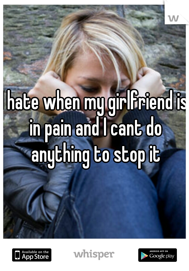 I hate when my girlfriend is in pain and I cant do anything to stop it