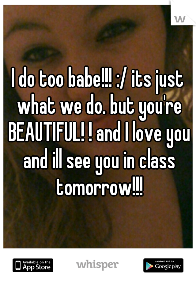I do too babe!!! :/ its just what we do. but you're BEAUTIFUL! ! and I love you and ill see you in class tomorrow!!!