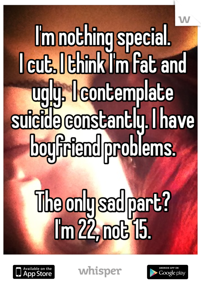 I'm nothing special.
I cut. I think I'm fat and ugly.  I contemplate suicide constantly. I have boyfriend problems.

The only sad part?
I'm 22, not 15.