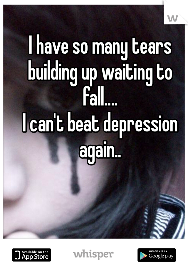 I have so many tears building up waiting to fall....
I can't beat depression again..