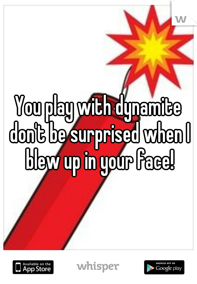 You play with dynamite don't be surprised when I blew up in your face!