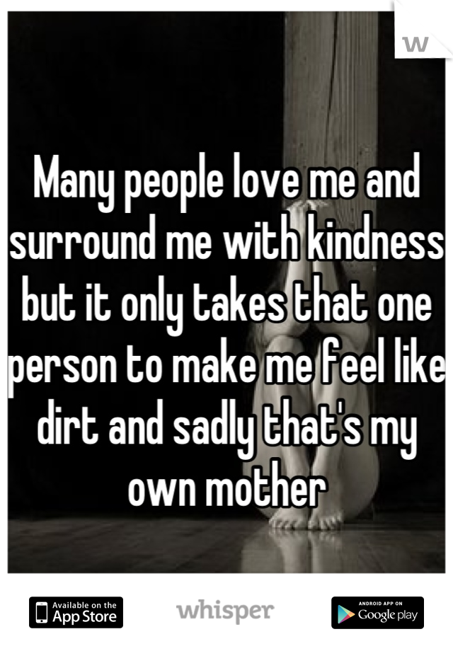 Many people love me and surround me with kindness but it only takes that one person to make me feel like dirt and sadly that's my own mother