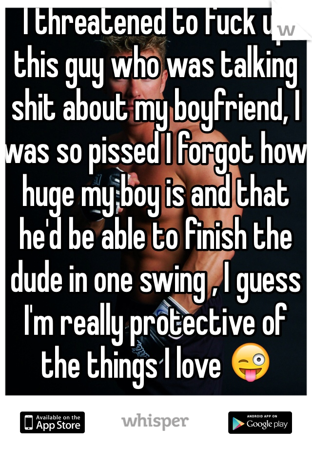I threatened to fuck up this guy who was talking shit about my boyfriend, I was so pissed I forgot how huge my boy is and that he'd be able to finish the dude in one swing , I guess I'm really protective of the things I love 😜