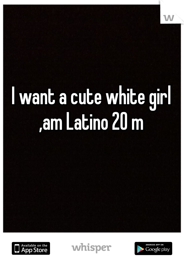 I want a cute white girl ,am Latino 20 m