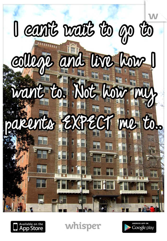 I can't wait to go to college and live how I want to. Not how my parents EXPECT me to..