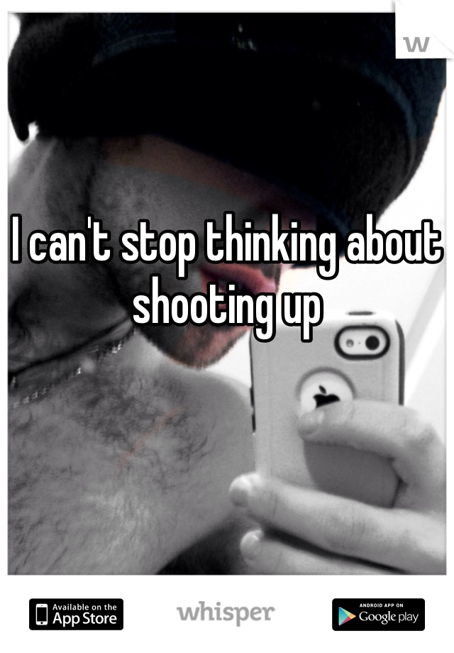 I can't stop thinking about shooting up 