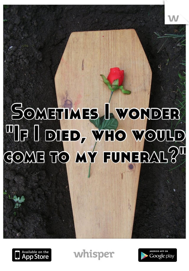Sometimes I wonder
"If I died, who would come to my funeral?"