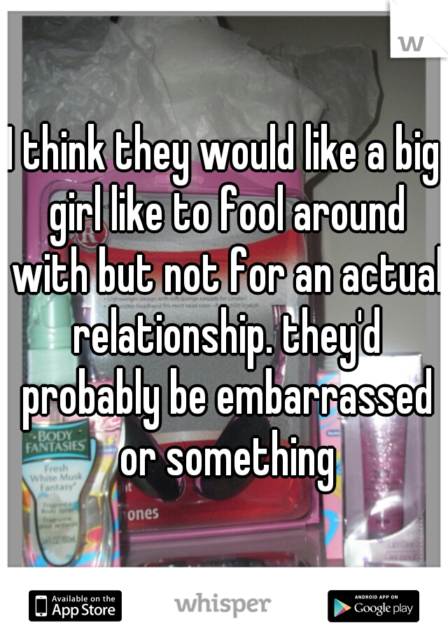 I think they would like a big girl like to fool around with but not for an actual relationship. they'd probably be embarrassed or something
