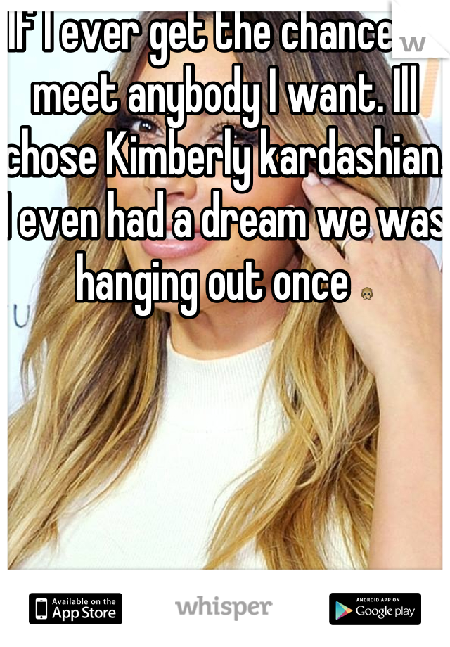 If I ever get the chance to meet anybody I want. Ill chose Kimberly kardashian. I even had a dream we was hanging out once 🙊