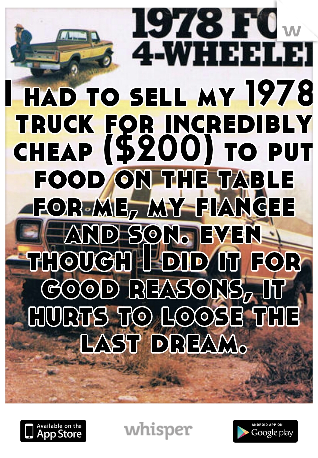 I had to sell my 1978 truck for incredibly cheap ($200) to put food on the table for me, my fiancee and son. even though I did it for good reasons, it hurts to loose the last dream.