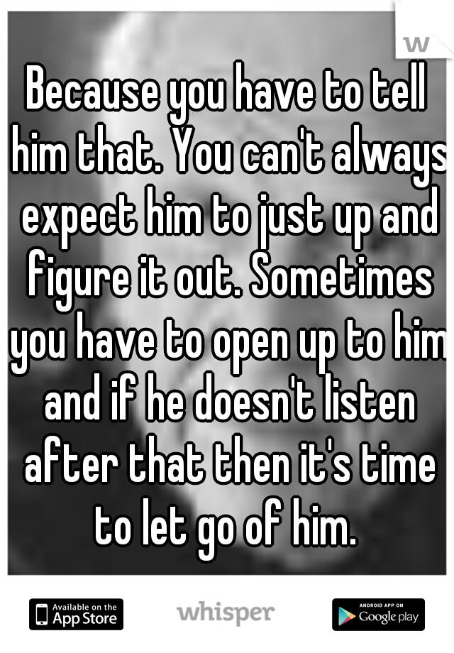 Because you have to tell him that. You can't always expect him to just up and figure it out. Sometimes you have to open up to him and if he doesn't listen after that then it's time to let go of him. 