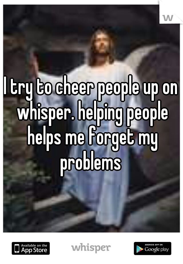 I try to cheer people up on whisper. helping people helps me forget my problems 