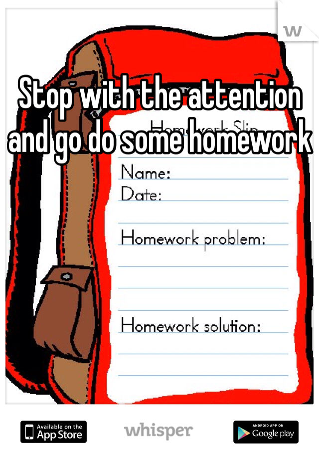Stop with the attention and go do some homework 