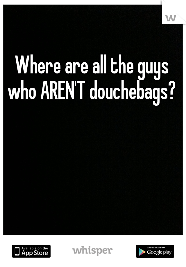 Where are all the guys who AREN'T douchebags?