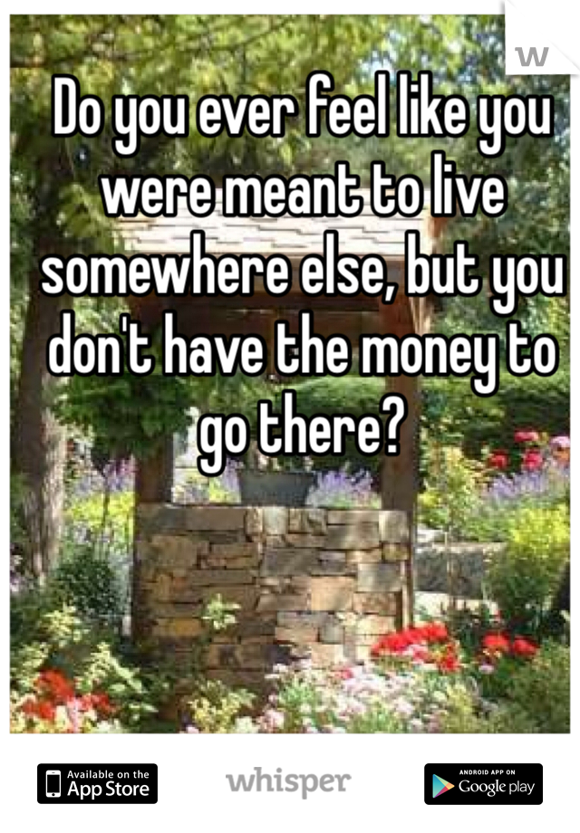 Do you ever feel like you were meant to live somewhere else, but you don't have the money to go there?