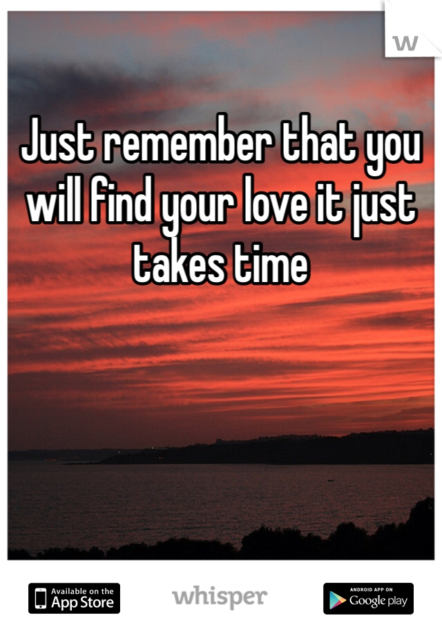 Just remember that you will find your love it just takes time 