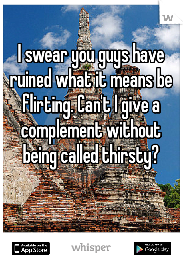 I swear you guys have ruined what it means be flirting. Can't I give a complement without being called thirsty? 
