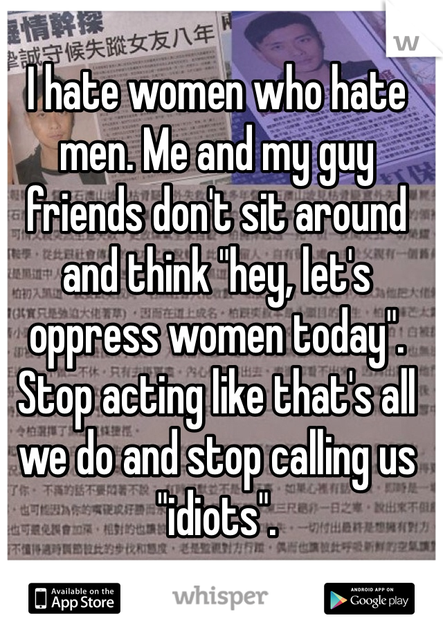 I hate women who hate men. Me and my guy friends don't sit around and think "hey, let's oppress women today". Stop acting like that's all we do and stop calling us "idiots".