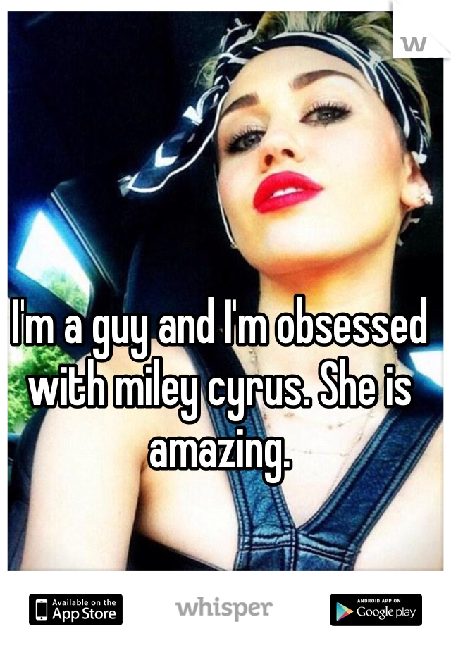 I'm a guy and I'm obsessed with miley cyrus. She is amazing.