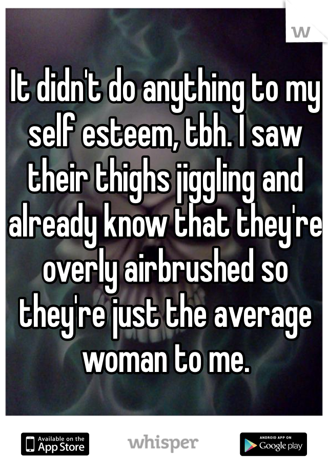 It didn't do anything to my self esteem, tbh. I saw their thighs jiggling and already know that they're overly airbrushed so they're just the average woman to me.