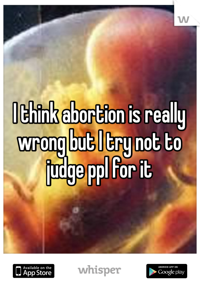 I think abortion is really wrong but I try not to judge ppl for it 