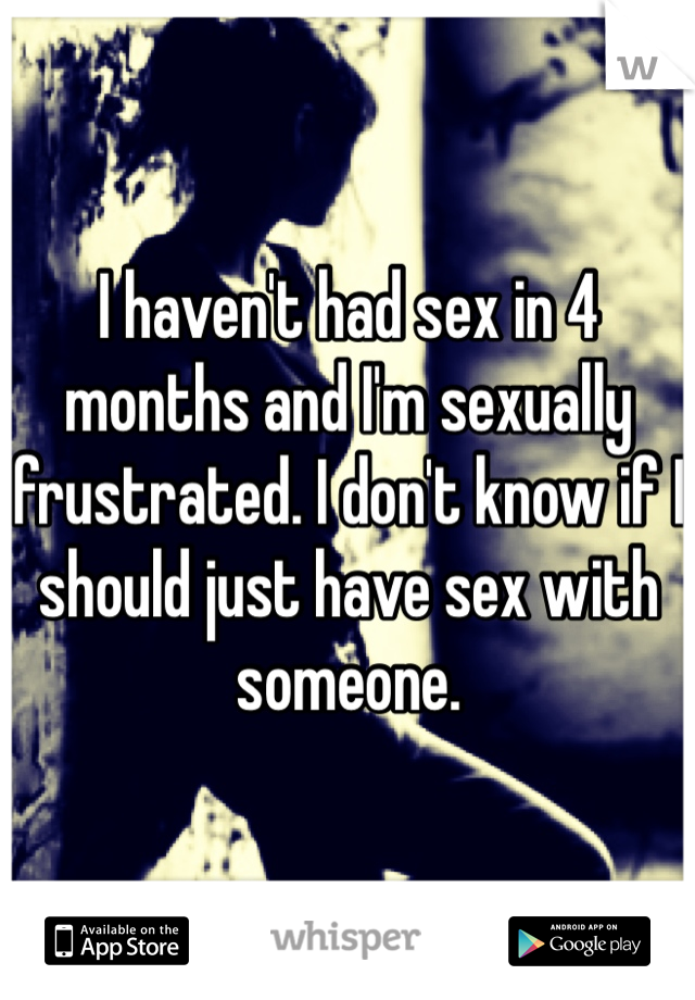 I haven't had sex in 4 months and I'm sexually frustrated. I don't know if I should just have sex with someone. 