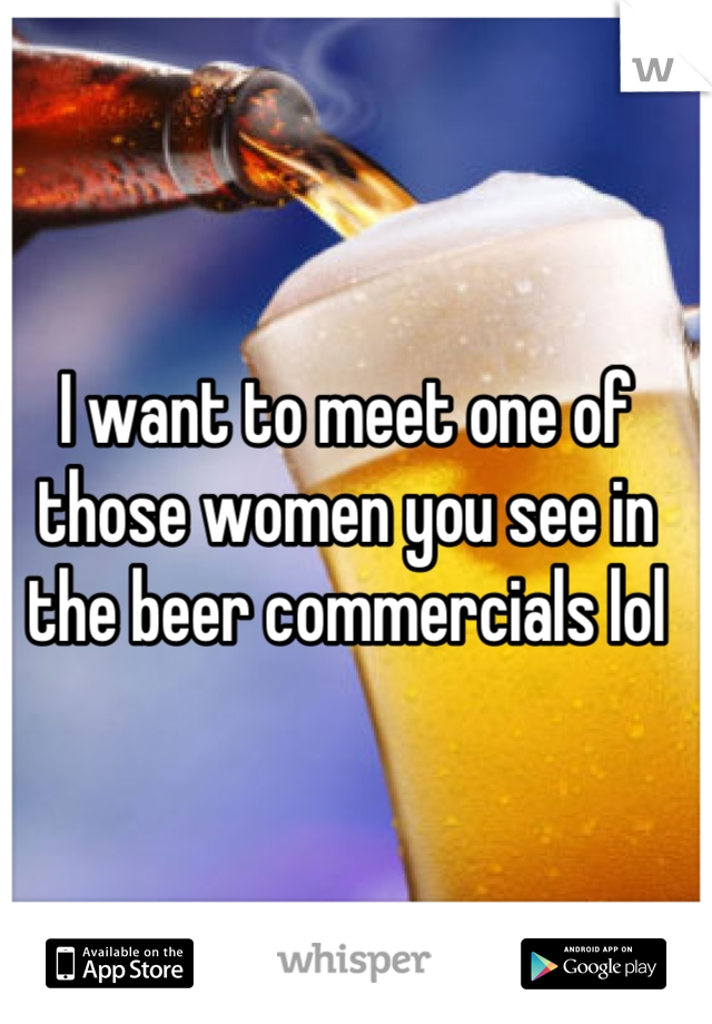 I want to meet one of 
those women you see in the beer commercials lol