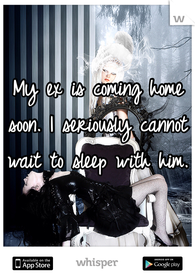 My ex is coming home soon. I seriously cannot wait to sleep with him.