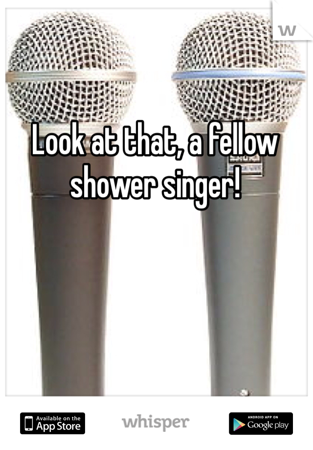 Look at that, a fellow shower singer!