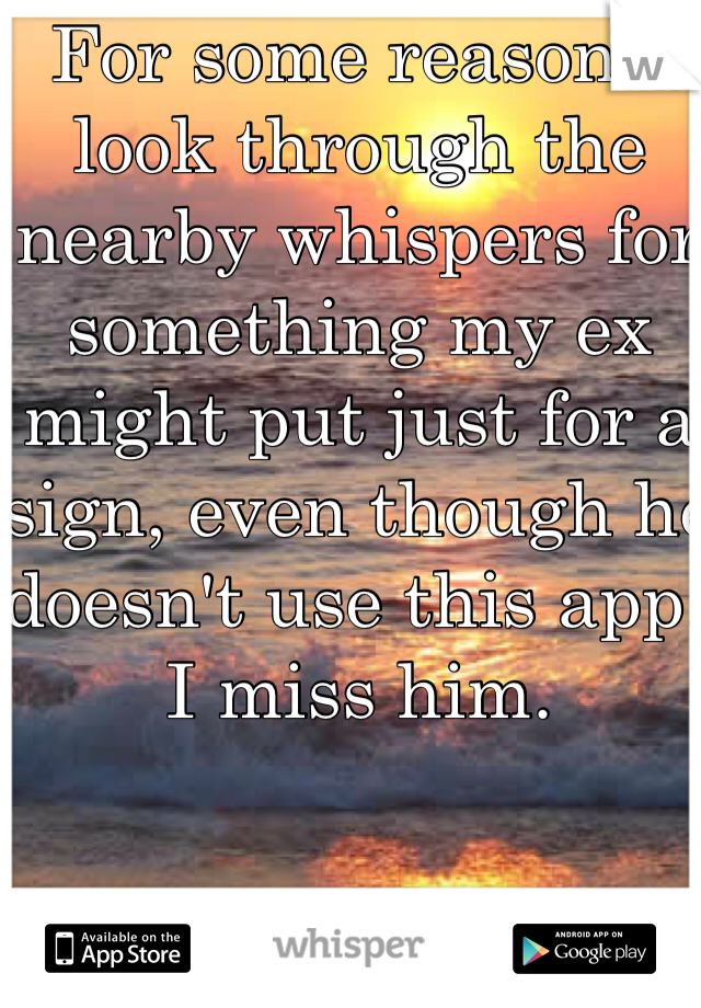 For some reason I look through the nearby whispers for something my ex might put just for a sign, even though he doesn't use this app. I miss him. 