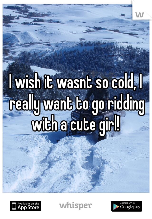 I wish it wasnt so cold, I really want to go ridding with a cute girl! 