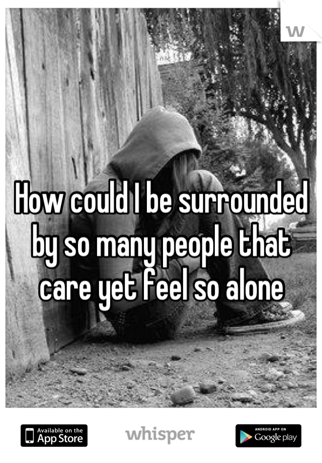 How could I be surrounded by so many people that care yet feel so alone