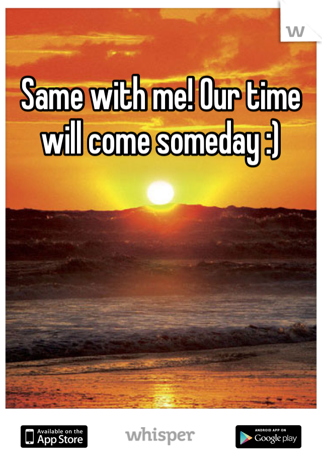 Same with me! Our time will come someday :) 